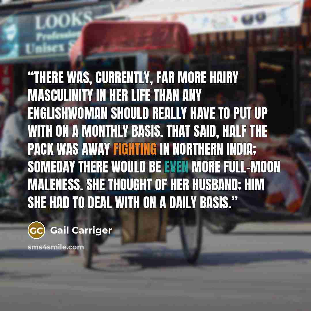 “There was, currently, far more hairy masculinity in her life than any Englishwoman should really have to put up with on a monthly basis. That said, half the pack was away fighting in northern India; someday there would be even more full-moon maleness. She thought of her husband; him she had to…” quote by Gail Carriger