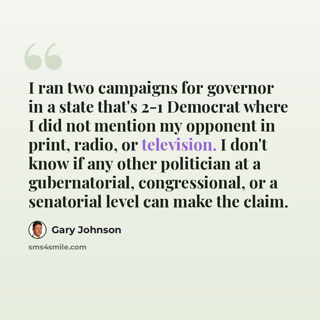“I ran two campaigns for governor in a state that's 2-1 Democrat where I did not mention my opponent in print, radio, or television. I don't know if any other politician at a gubernatorial, congressional, or a senatorial level can make the claim.” quote by Gary Johnson