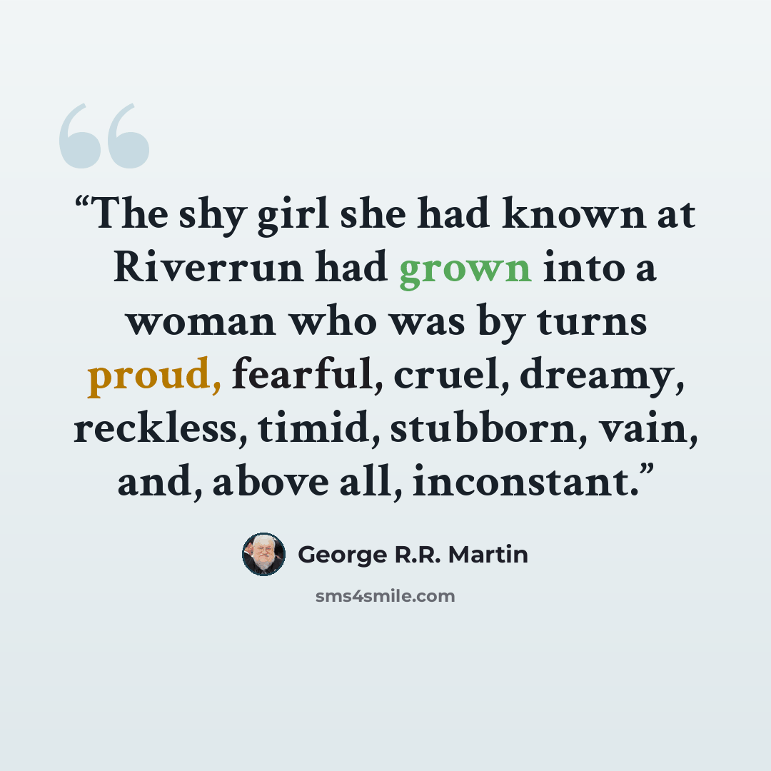 “The shy girl she had known at Riverrun had grown into a woman who was by turns proud, fearful, cruel, dreamy, reckless, timid, stubborn, vain, and, above all, inconstant.” quote by George R.R. Martin
