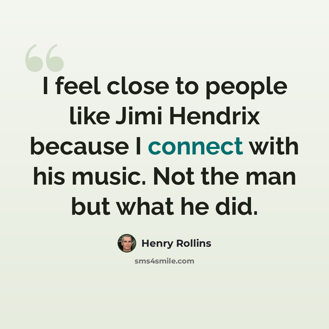 “I feel close to people like Jimi Hendrix because I connect with his music. Not the man but what he did.” quote by Henry Rollins