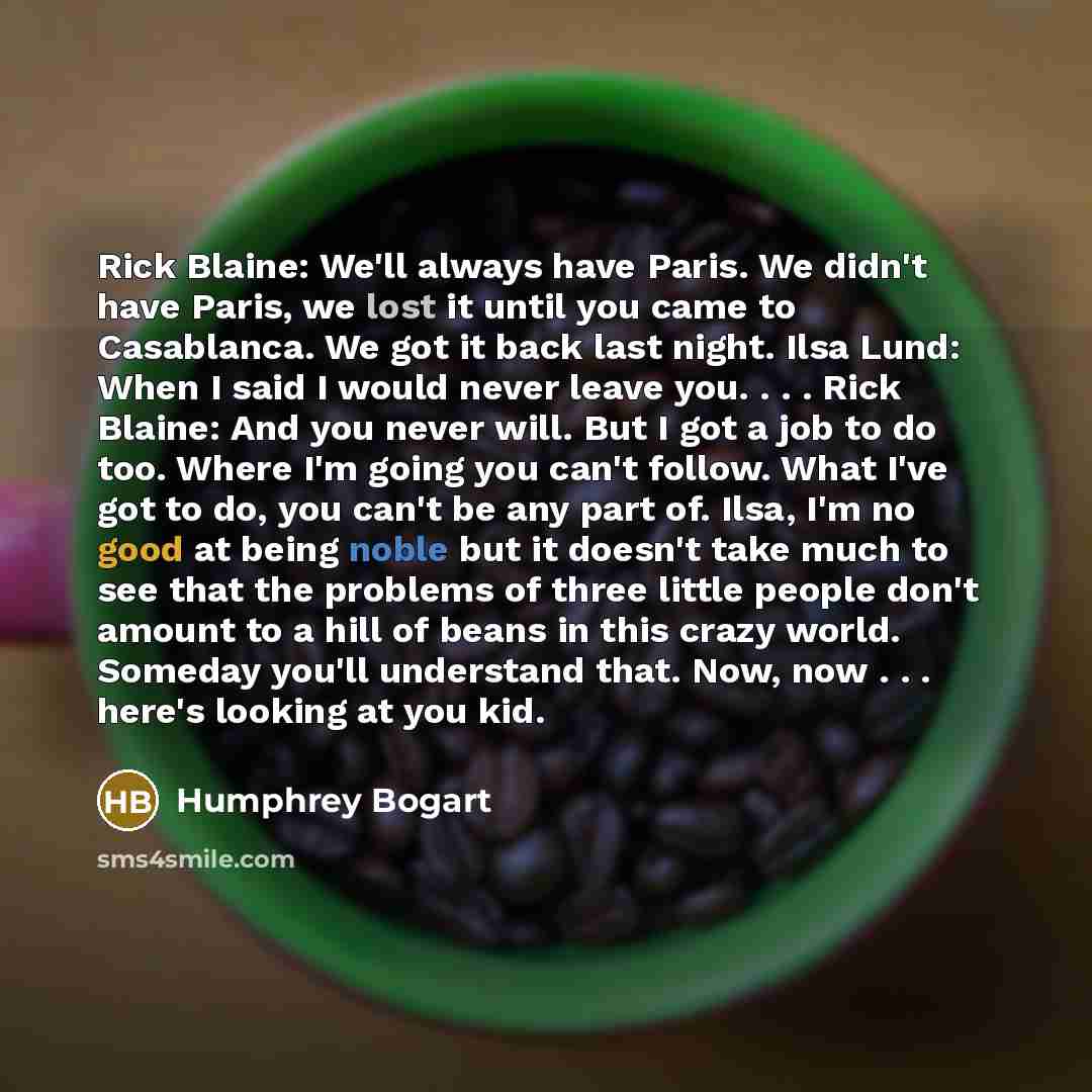 “Rick Blaine: We'll always have Paris. We didn't have Paris, we lost it until you came to Casablanca. We got it back last night. Ilsa Lund: When I said I would never leave you. . . . Rick Blaine: And you never will. But I got a job to do too. Where I'm going you can't follow. What I've got to do…” quote by Humphrey Bogart