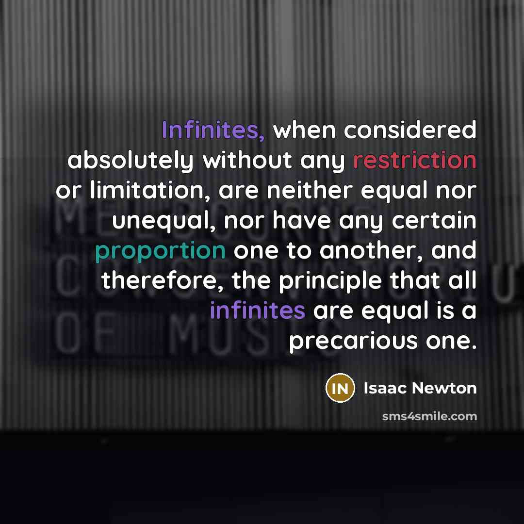 “Infinites, when considered absolutely without any restriction or limitation, are neither equal nor unequal, nor have any certain proportion one to another, and therefore, the principle that all infinites are equal is a precarious one.” quote by Isaac Newton
