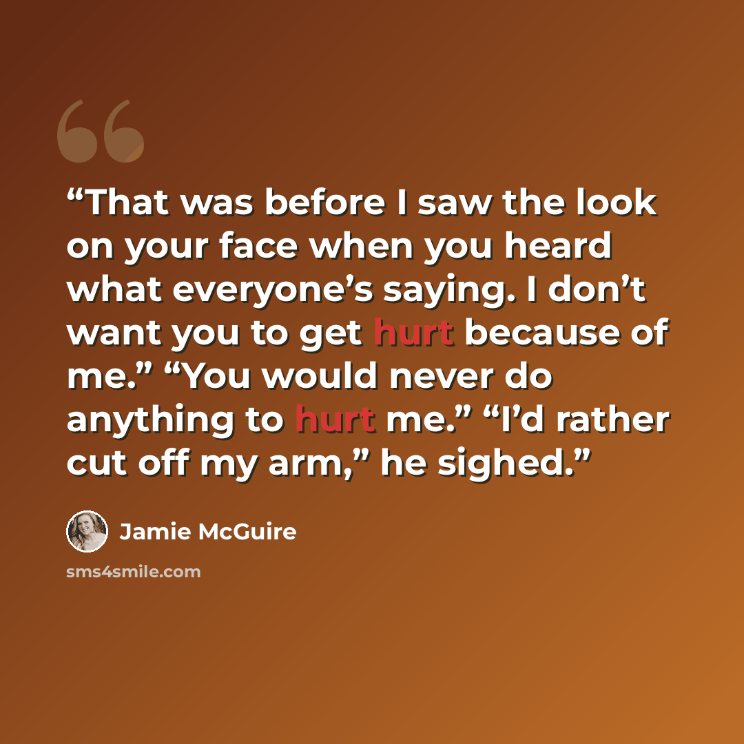 “That was before I saw the look on your face when you heard what everyone’s saying. I don’t want you to get hurt because of me.” “You would never do anything to hurt me.” “I’d rather cut off my arm,” he sighed.” quote by Jamie McGuire