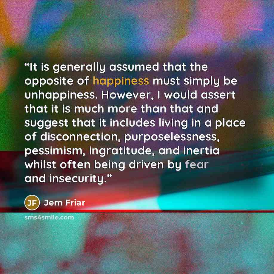 “It is generally assumed that the opposite of happiness must simply be unhappiness. However, I would assert that it is much more than that and suggest that it includes living in a place of disconnection, purposelessness, pessimism, ingratitude, and inertia whilst often being driven by fear and…” quote by Jem Friar