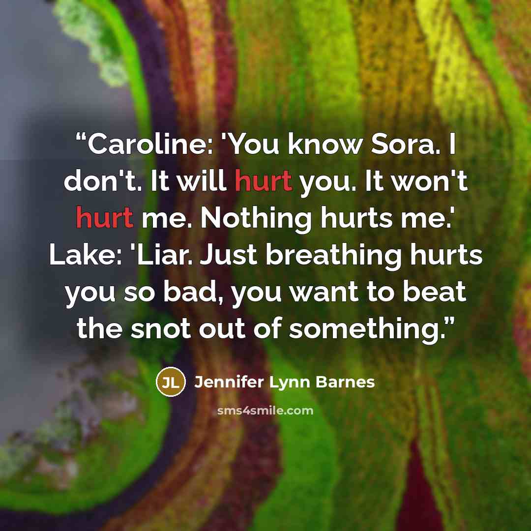 “Caroline: 'You know Sora. I don't. It will hurt you. It won't hurt me. Nothing hurts me.' Lake: 'Liar. Just breathing hurts you so bad, you want to beat the snot out of something.” quote by Jennifer Lynn Barnes