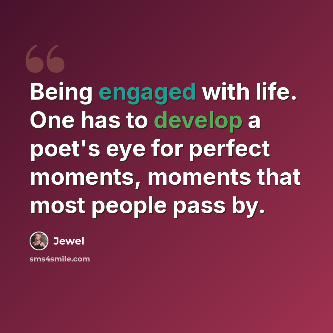“Being engaged with life. One has to develop a poet's eye for perfect moments, moments that most people pass by.” quote by Jewel
