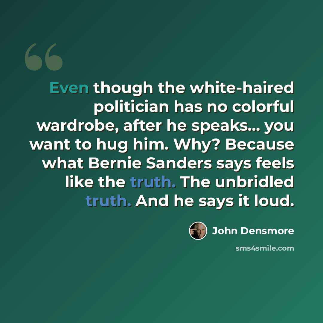 “Even though the white-haired politician has no colorful wardrobe, after he speaks... you want to hug him. Why? Because what Bernie Sanders says feels like the truth. The unbridled truth. And he says it loud.” quote by John Densmore
