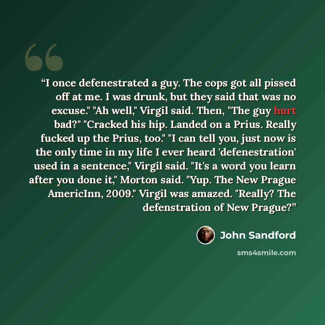 “I once defenestrated a guy. The cops got all pissed off at me. I was drunk, but they said that was no excuse." "Ah well," Virgil said. Then, "The guy hurt bad?" "Cracked his hip. Landed on a Prius. Really fucked up the Prius, too." "I can tell you, just now is the only time in my life I ever heard…” quote by John Sandford