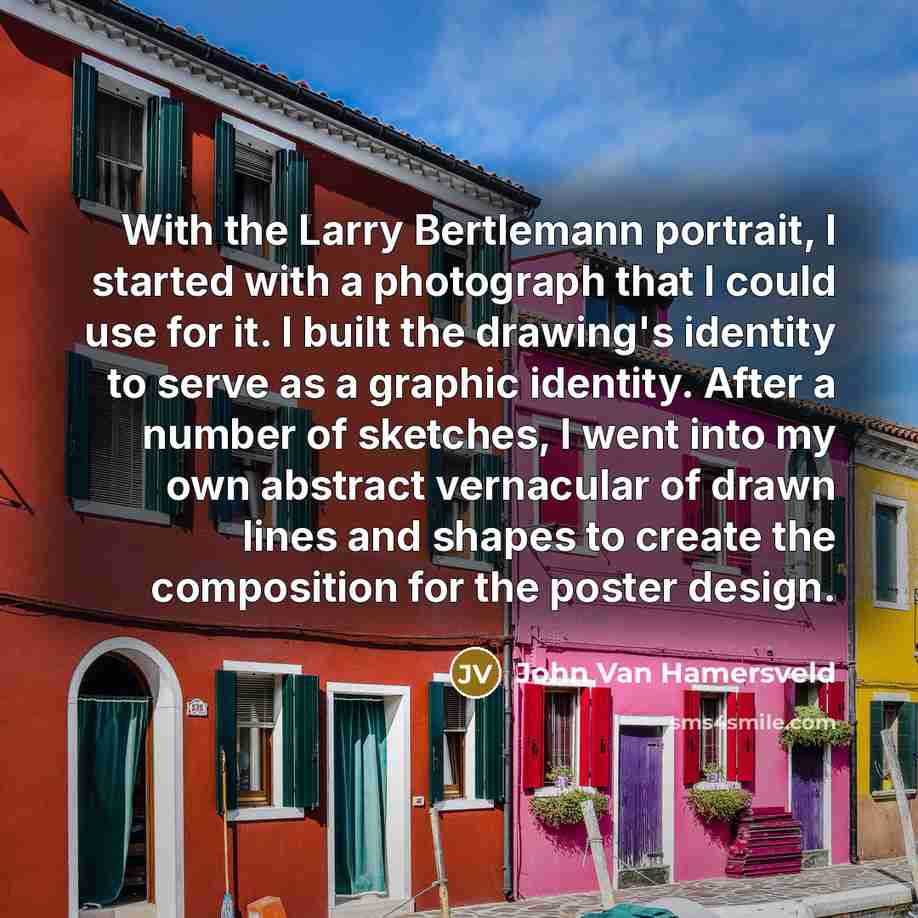 “With the Larry Bertlemann portrait, I started with a photograph that I could use for it. I built the drawing's identity to serve as a graphic identity. After a number of sketches, I went into my own abstract vernacular of drawn lines and shapes to create the composition for the poster design.” quote by John Van Hamersveld