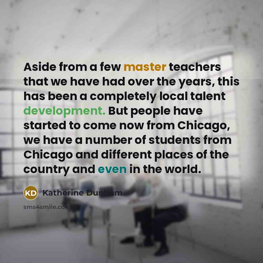 “Aside from a few master teachers that we have had over the years, this has been a completely local talent development. But people have started to come now from Chicago, we have a number of students from Chicago and different places of the country and even in the world.” quote by Katherine Dunham