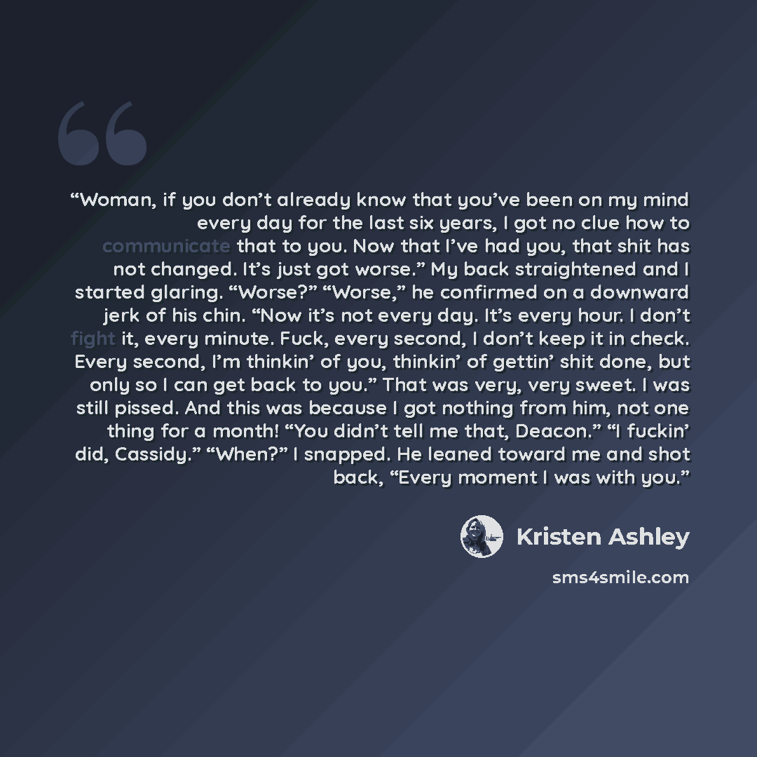 “Woman, if you don’t already know that you’ve been on my mind every day for the last six years, I got no clue how to communicate that to you. Now that I’ve had you, that shit has not changed. It’s just got worse.” My back straightened and I started glaring. “Worse?” “Worse,” he confirmed on a…” quote by Kristen Ashley