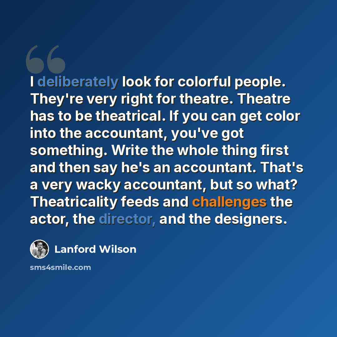“I deliberately look for colorful people. They're very right for theatre. Theatre has to be theatrical. If you can get color into the accountant, you've got something. Write the whole thing first and then say he's an accountant. That's a very wacky accountant, but so what? Theatricality feeds and…” quote by Lanford Wilson