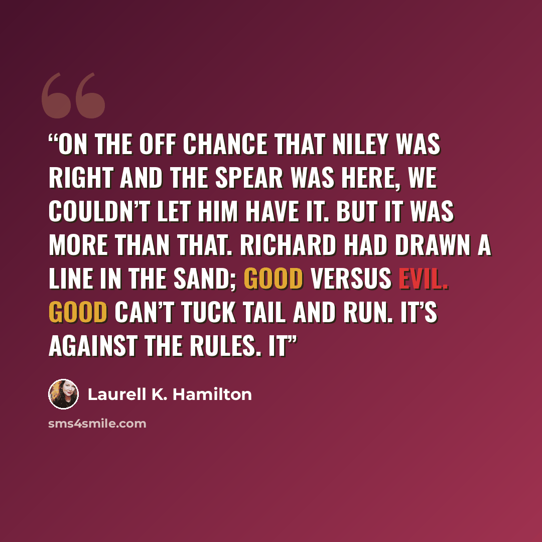 “On the off chance that Niley was right and the spear was here, we couldn’t let him have it. But it was more than that. Richard had drawn a line in the sand; good versus evil. Good can’t tuck tail and run. It’s against the rules. It” quote by Laurell K. Hamilton