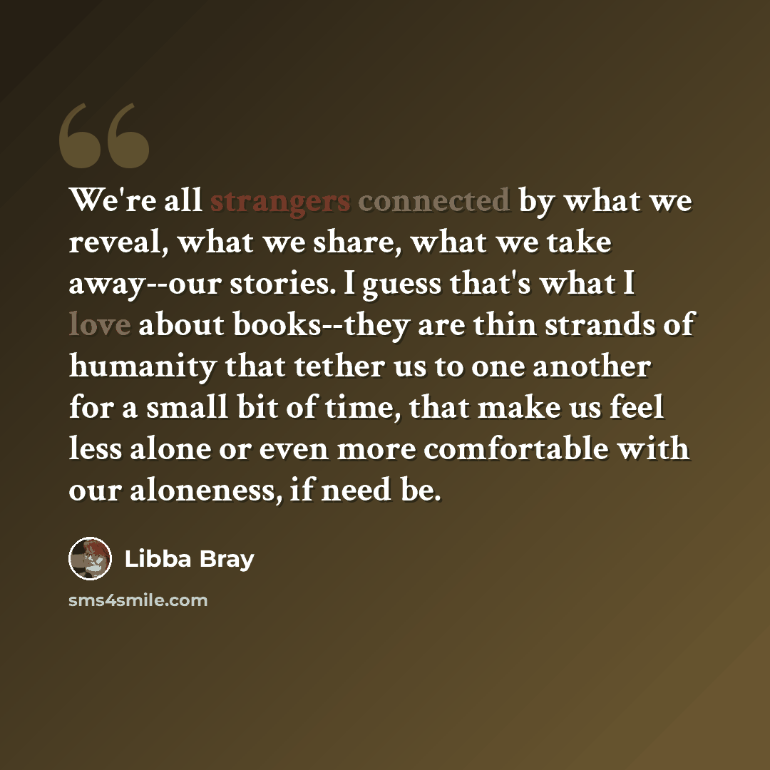 “We're all strangers connected by what we reveal, what we share, what we take away--our stories. I guess that's what I love about books--they are thin strands of humanity that tether us to one another for a small bit of time, that make us feel less alone or even more comfortable with our aloneness…” quote by Libba Bray