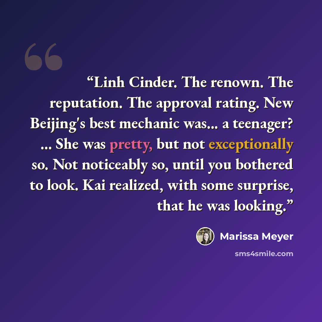 “Linh Cinder. The renown. The reputation. The approval rating. New Beijing's best mechanic was... a teenager? ... She was pretty, but not exceptionally so. Not noticeably so, until you bothered to look. Kai realized, with some surprise, that he was looking.” quote by Marissa Meyer