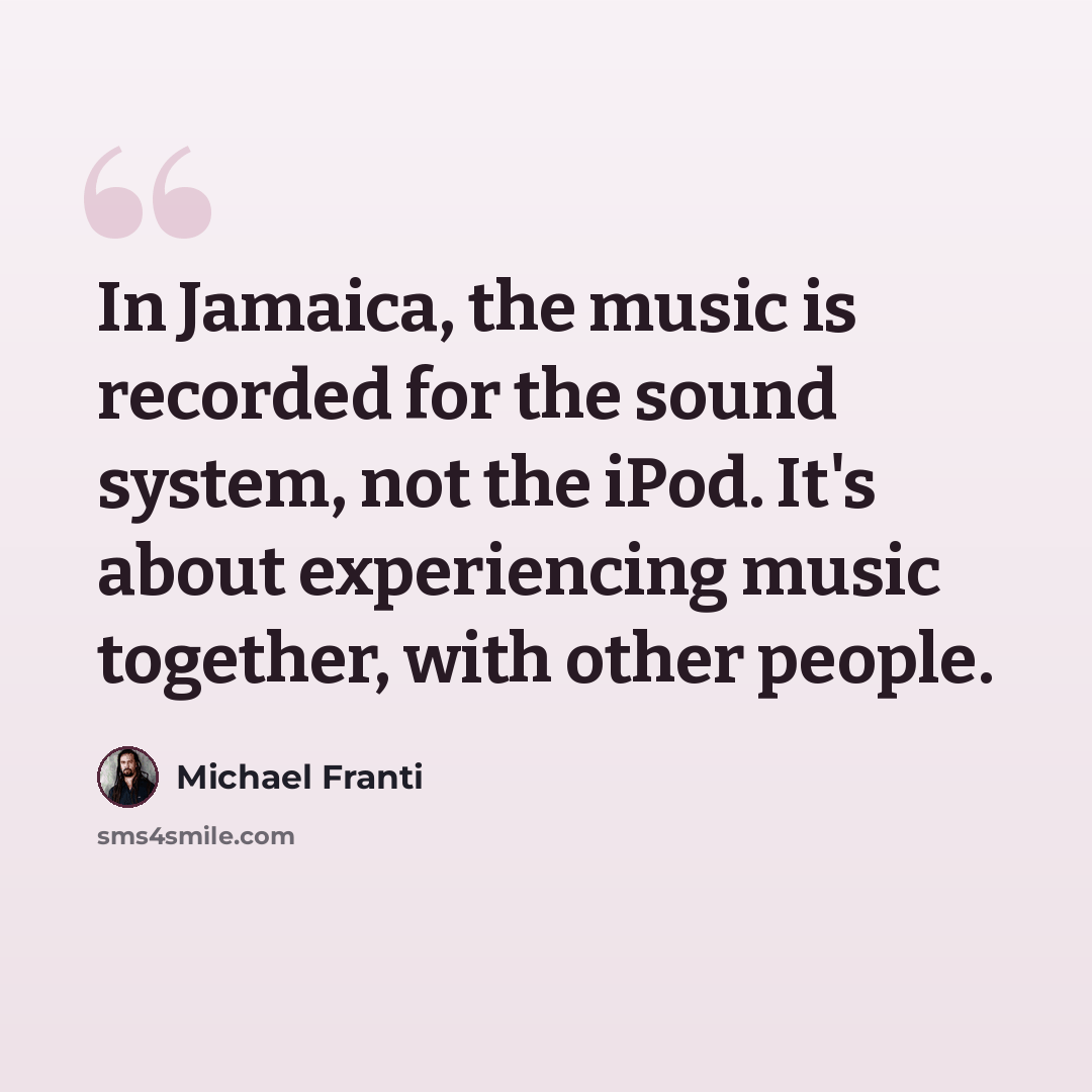 “In Jamaica, the music is recorded for the sound system, not the iPod. It's about experiencing music together, with other people.” quote by Michael Franti