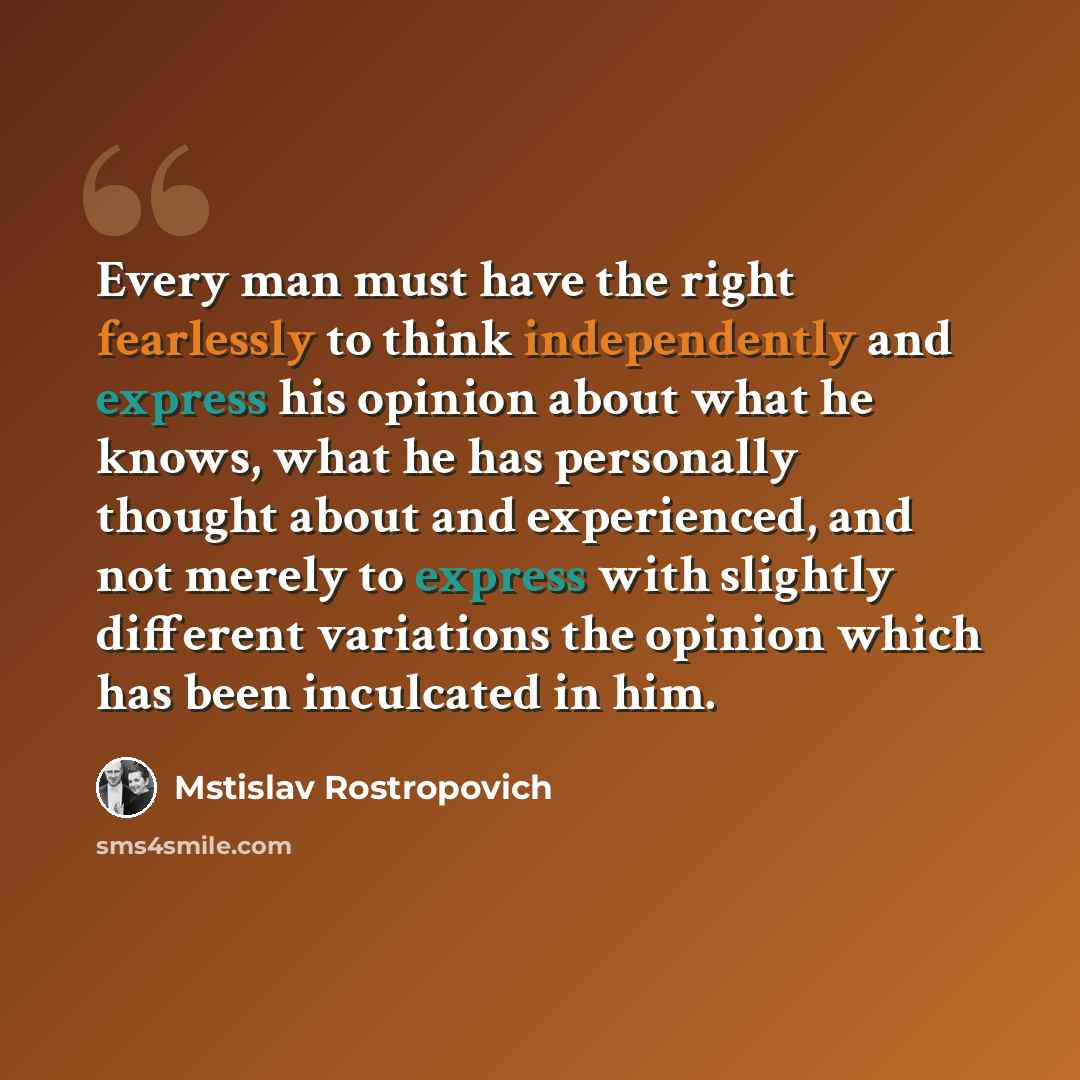 “Every man must have the right fearlessly to think independently and express his opinion about what he knows, what he has personally thought about and experienced, and not merely to express with slightly different variations the opinion which has been inculcated in him.” quote by Mstislav Rostropovich