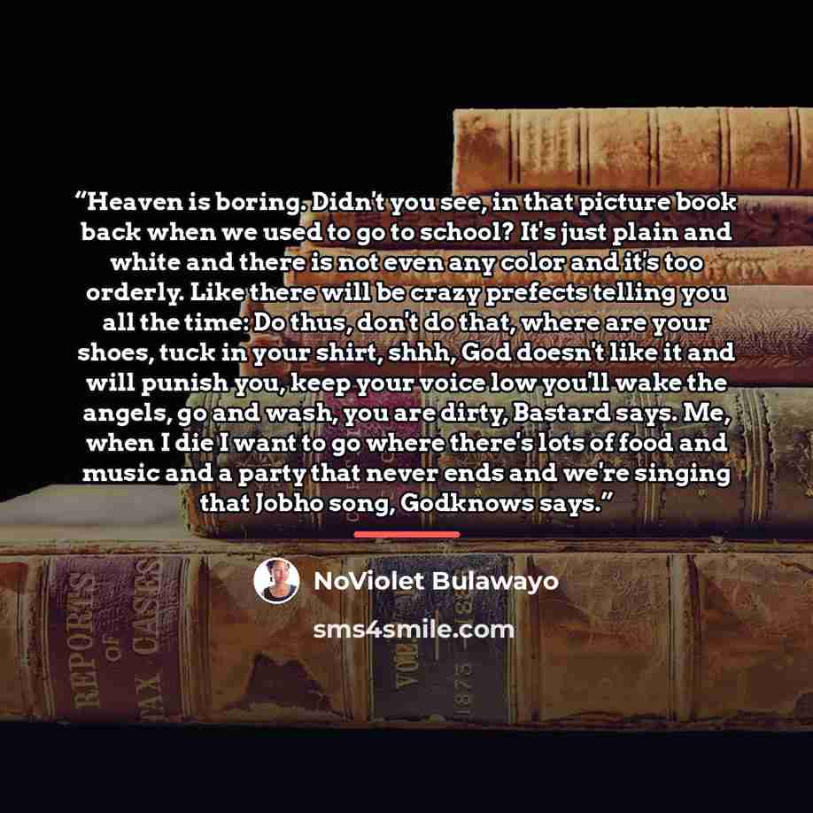 “Heaven is boring. Didn't you see, in that picture book back when we used to go to school? It's just plain and white and there is not even any color and it's too orderly. Like there will be crazy prefects telling you all the time: Do thus, don't do that, where are your shoes, tuck in your shirt…” quote by NoViolet Bulawayo