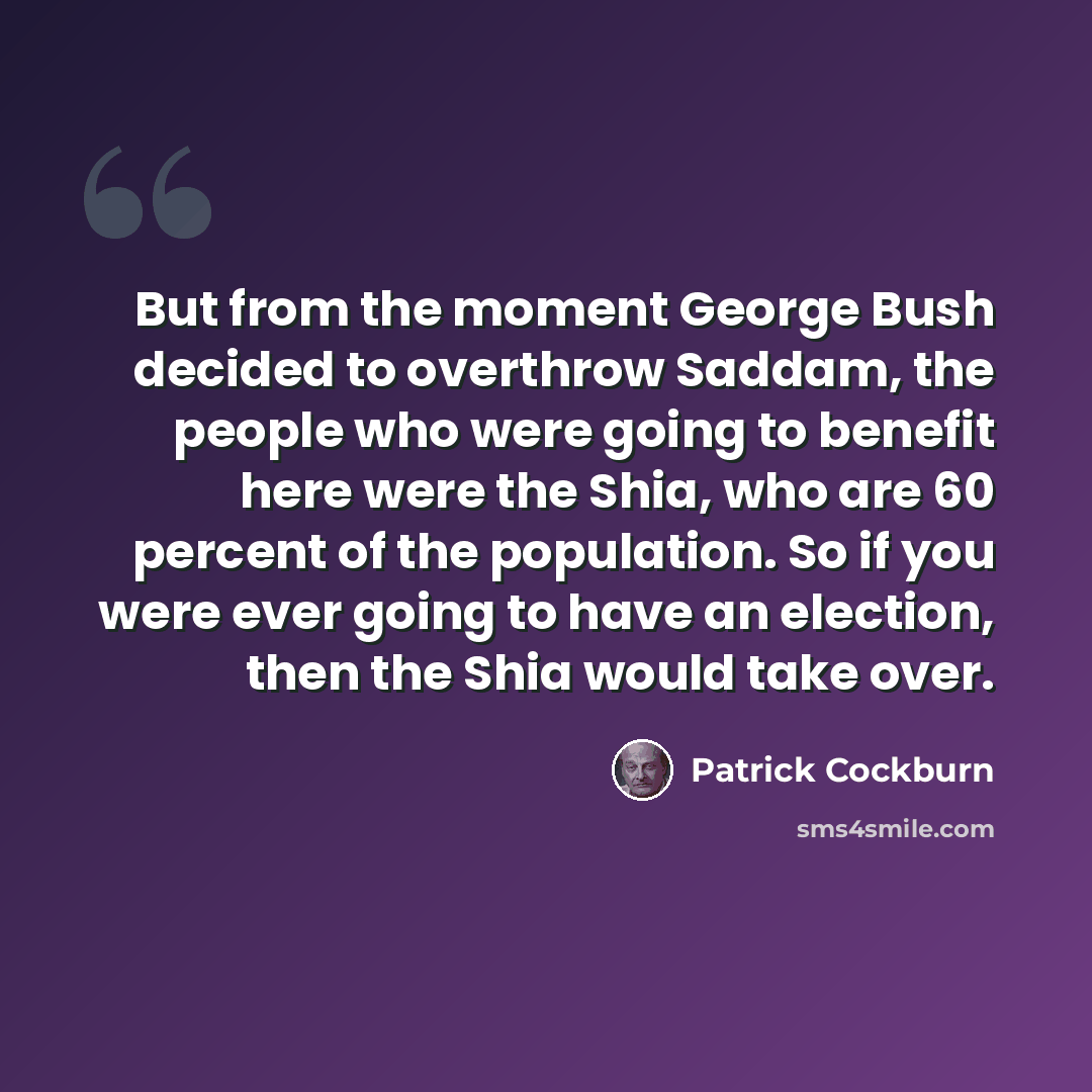 “But from the moment George Bush decided to overthrow Saddam, the people who were going to benefit here were the Shia, who are 60 percent of the population. So if you were ever going to have an election, then the Shia would take over.” quote by Patrick Cockburn