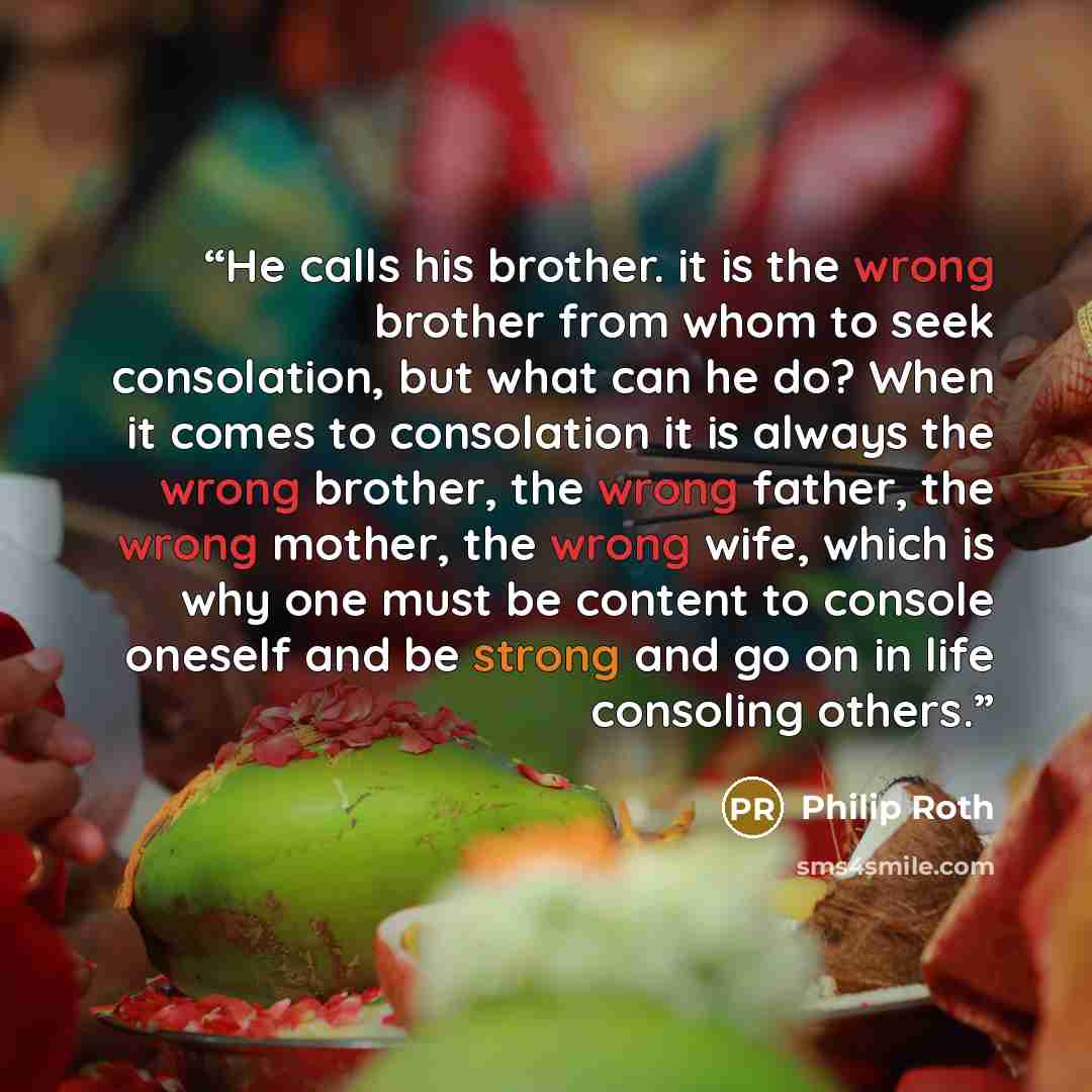 “He calls his brother. it is the wrong brother from whom to seek consolation, but what can he do? When it comes to consolation it is always the wrong brother, the wrong father, the wrong mother, the wrong wife, which is why one must be content to console oneself and be strong and go on in life…” quote by Philip Roth