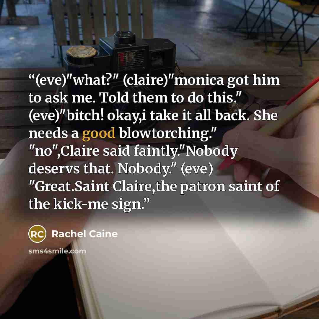 “(eve)"what?" (claire)"monica got him to ask me. Told them to do this." (eve)"bitch! okay,i take it all back. She needs a good blowtorching." "no",Claire said faintly."Nobody deservs that. Nobody." (eve) "Great.Saint Claire,the patron saint of the kick-me sign.” quote by Rachel Caine