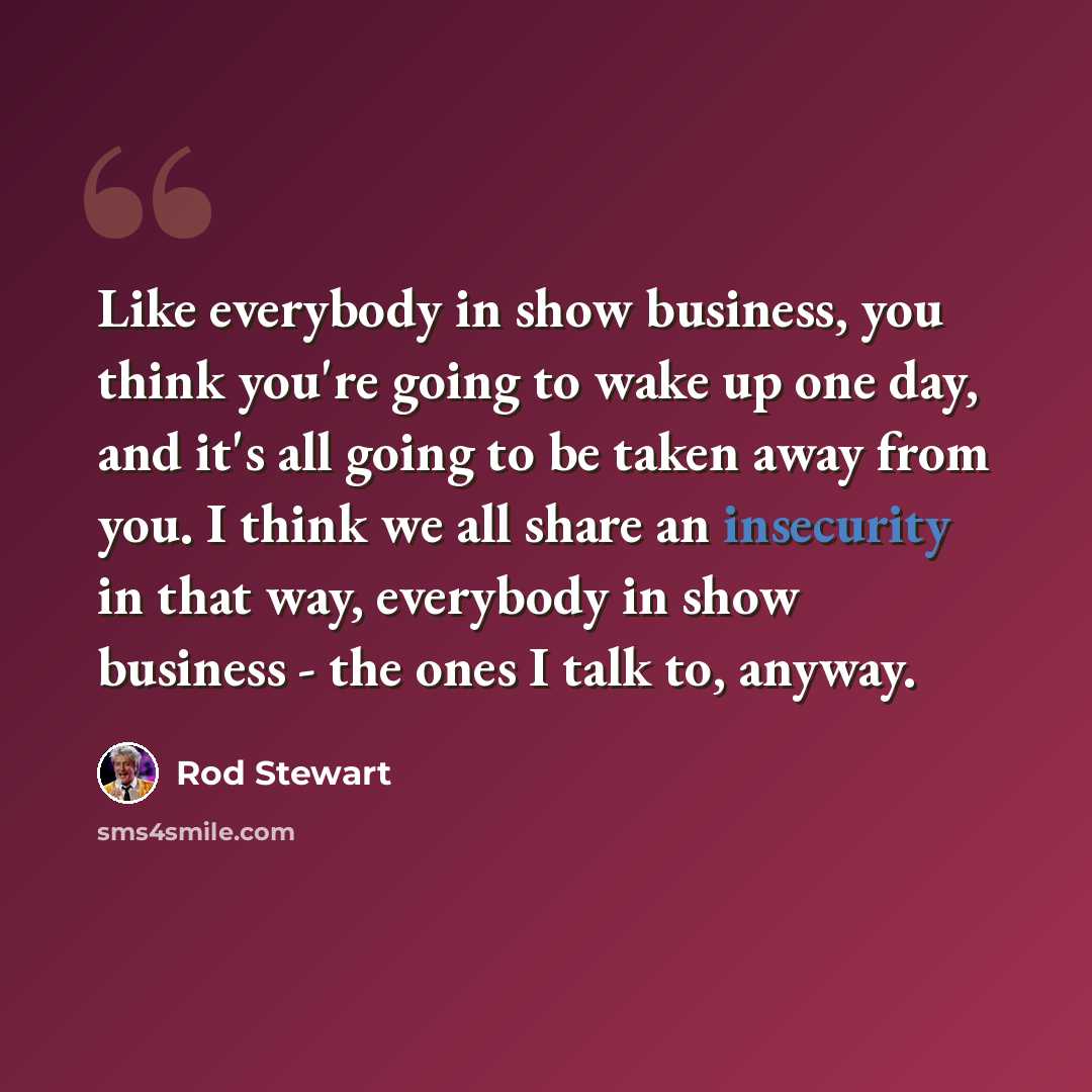 “Like everybody in show business, you think you're going to wake up one day, and it's all going to be taken away from you. I think we all share an insecurity in that way, everybody in show business - the ones I talk to, anyway.” quote by Rod Stewart
