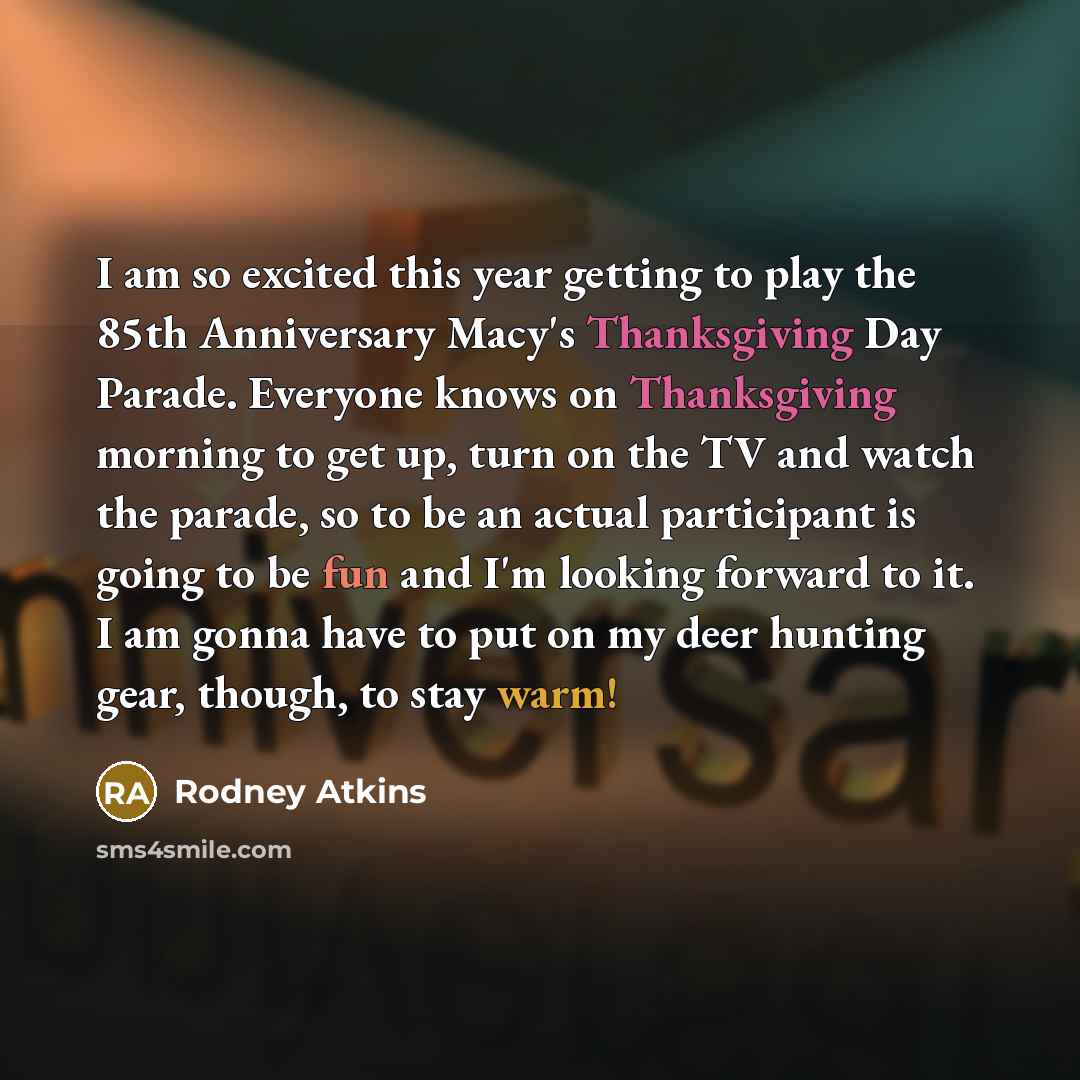 “I am so excited this year getting to play the 85th Anniversary Macy's Thanksgiving Day Parade. Everyone knows on Thanksgiving morning to get up, turn on the TV and watch the parade, so to be an actual participant is going to be fun and I'm looking forward to it. I am gonna have to put on my deer…” quote by Rodney Atkins
