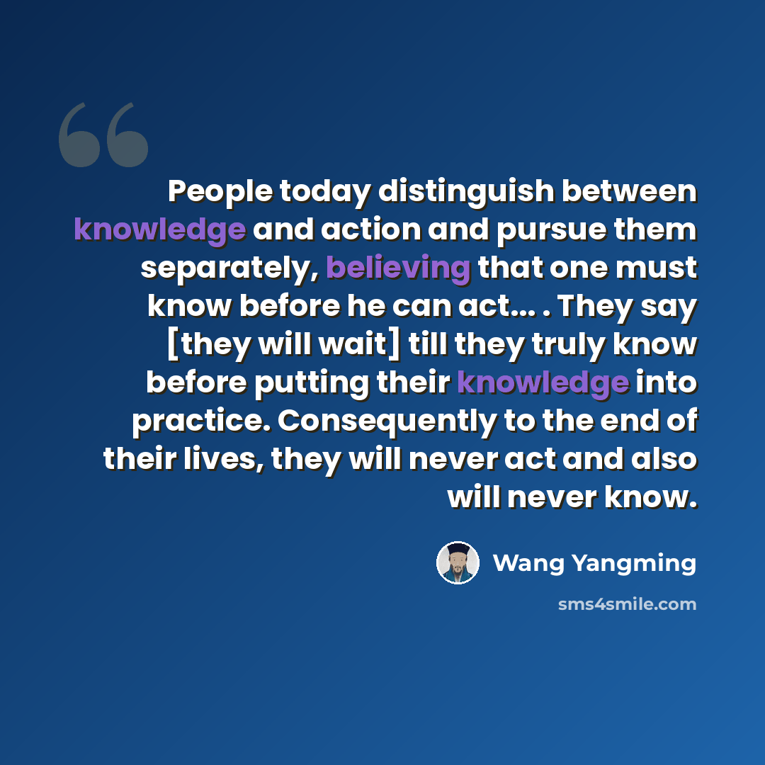 “People today distinguish between knowledge and action and pursue them separately, believing that one must know before he can act... . They say [they will wait] till they truly know before putting their knowledge into practice. Consequently to the end of their lives, they will never act and also…” quote by Wang Yangming