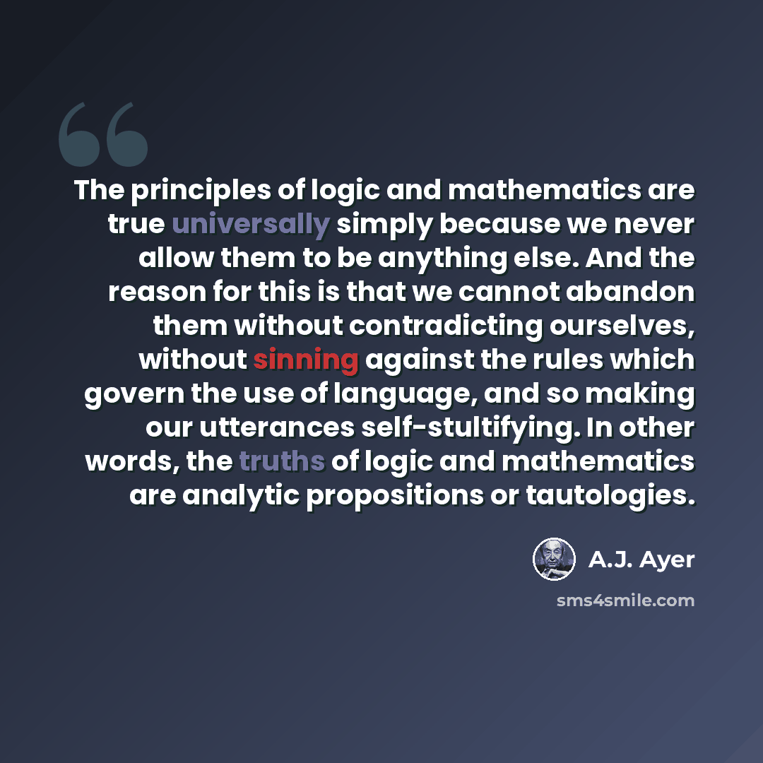 “The principles of logic and mathematics are true universally simply because we never allow them to be anything else. And the reason for this is that we cannot abandon them without contradicting ourselves, without sinning against the rules which govern the use of language, and so making our…” quote by A.J. Ayer