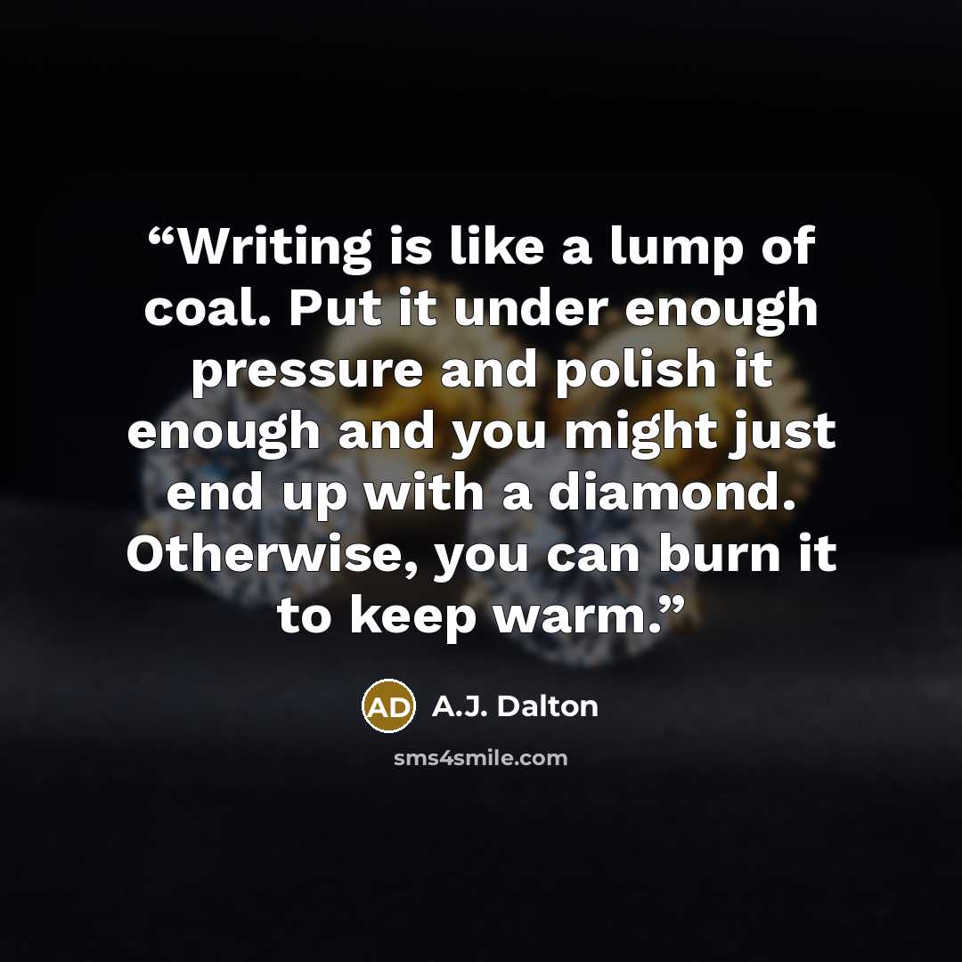 “Writing is like a lump of coal. Put it under enough pressure and polish it enough and you might just end up with a diamond. Otherwise, you can burn it to keep warm.” quote by A.J. Dalton