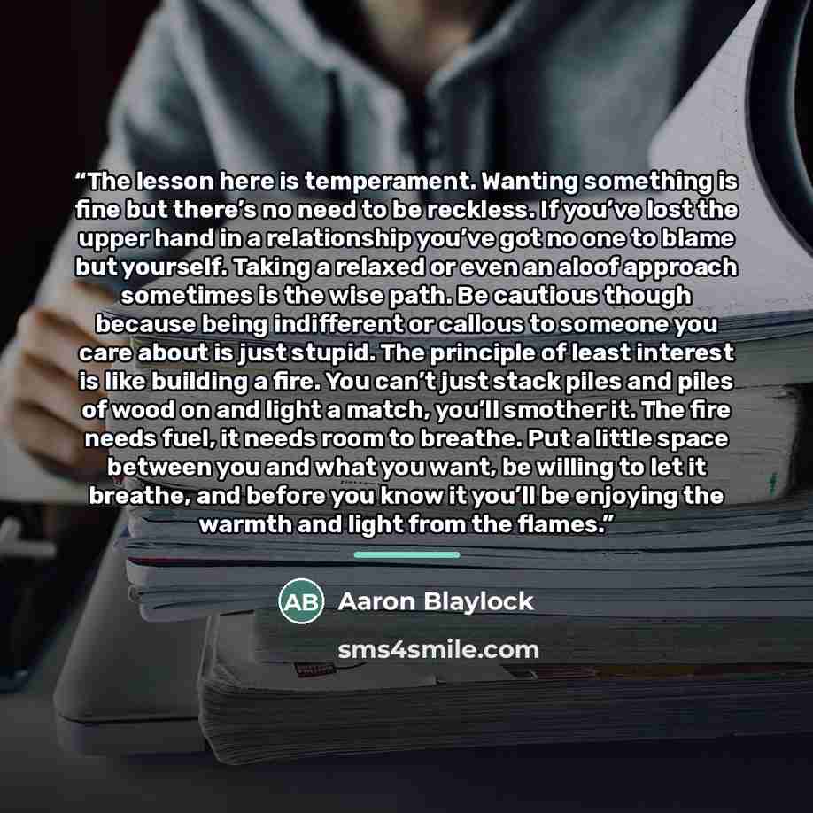 “The lesson here is temperament. Wanting something is fine but there’s no need to be reckless. If you’ve lost the upper hand in a relationship you’ve got no one to blame but yourself. Taking a relaxed or even an aloof approach sometimes is the wise path. Be cautious though because being indifferent…” quote by Aaron Blaylock