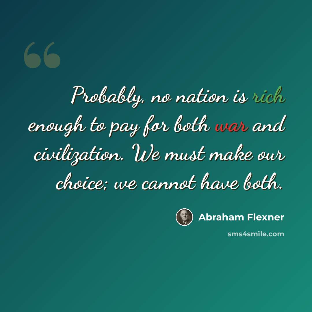 “Probably, no nation is rich enough to pay for both war and civilization. We must make our choice; we cannot have both.” quote by Abraham Flexner