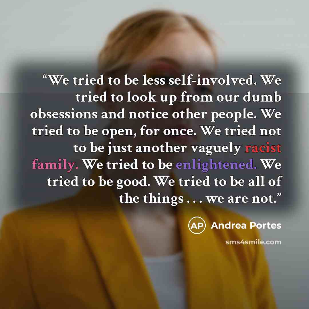 “We tried to be less self-involved. We tried to look up from our dumb obsessions and notice other people. We tried to be open, for once. We tried not to be just another vaguely racist family. We tried to be enlightened. We tried to be good. We tried to be all of the things . . . we are not.” quote by Andrea Portes