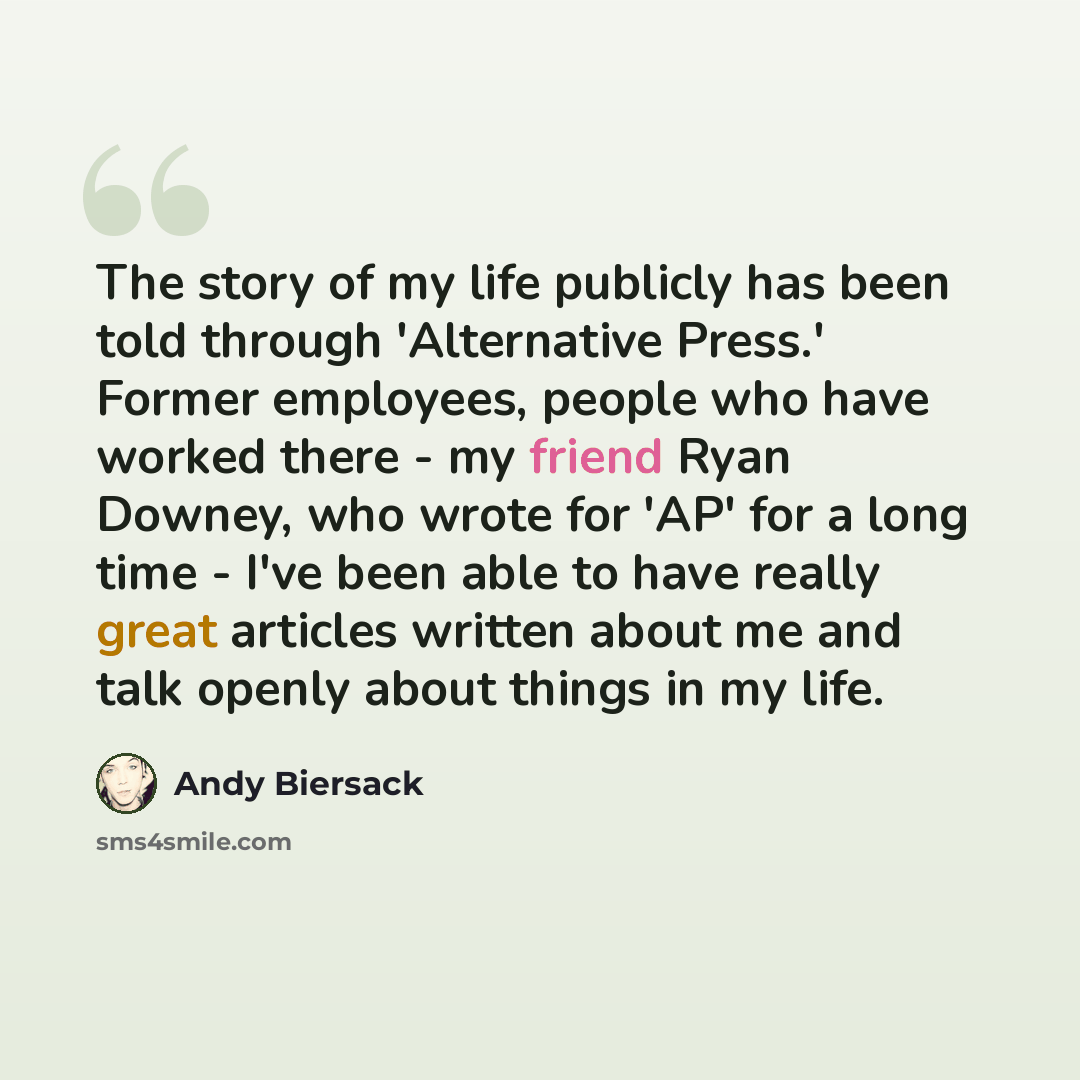 “The story of my life publicly has been told through 'Alternative Press.' Former employees, people who have worked there - my friend Ryan Downey, who wrote for 'AP' for a long time - I've been able to have really great articles written about me and talk openly about things in my life.” quote by Andy Biersack