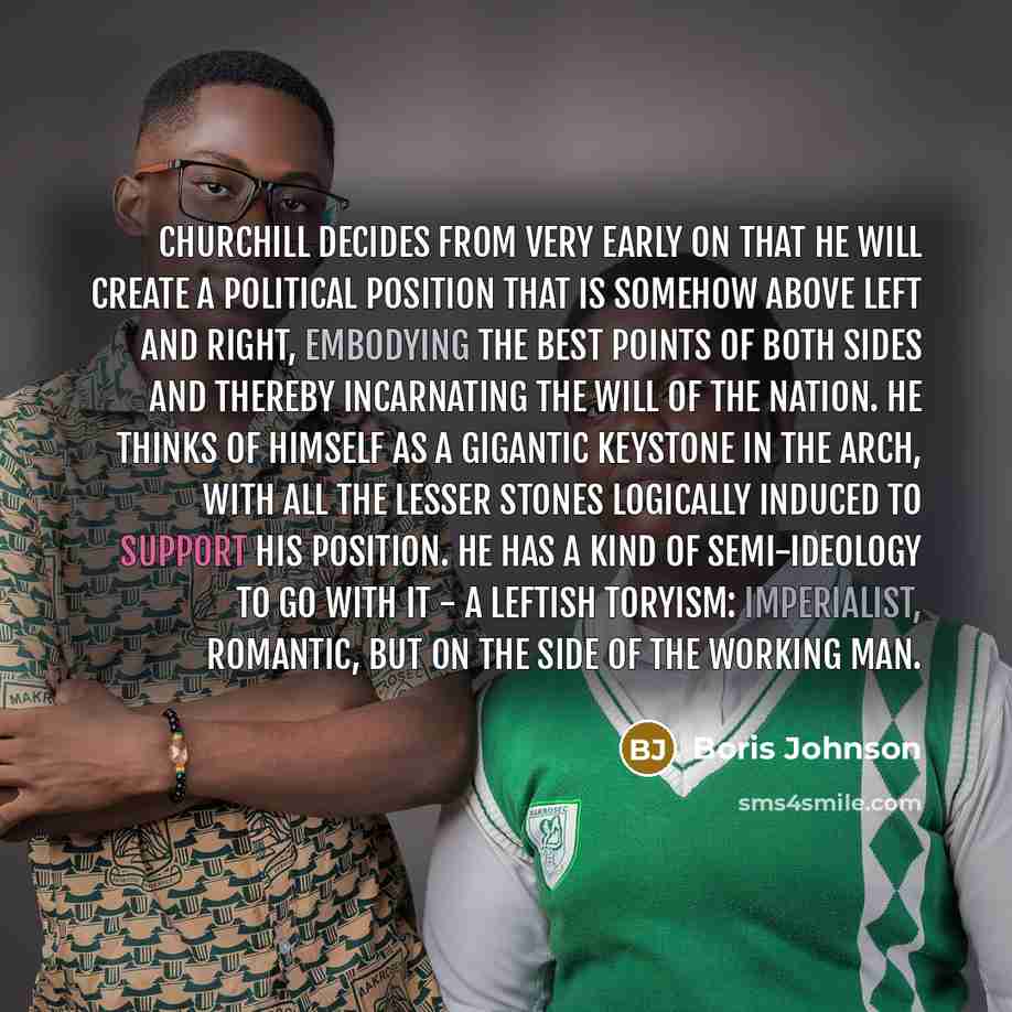“Churchill decides from very early on that he will create a political position that is somehow above left and right, embodying the best points of both sides and thereby incarnating the will of the nation. He thinks of himself as a gigantic keystone in the arch, with all the lesser stones logically…” quote by Boris Johnson