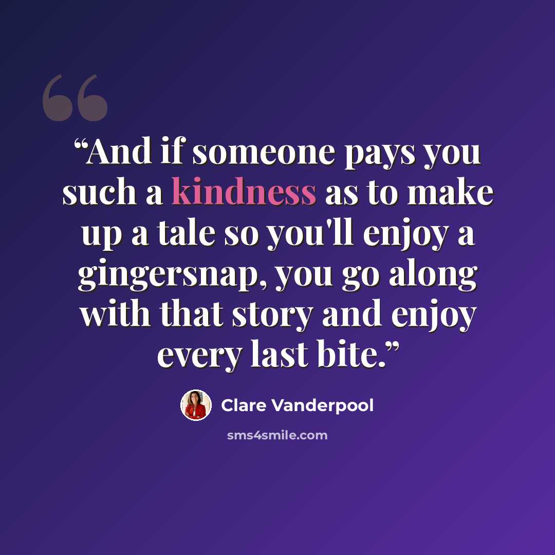 “And if someone pays you such a kindness as to make up a tale so you'll enjoy a gingersnap, you go along with that story and enjoy every last bite.” quote by Clare Vanderpool