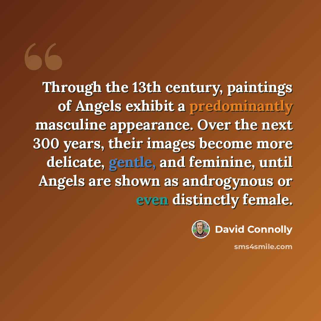 “Through the 13th century, paintings of Angels exhibit a predominantly masculine appearance. Over the next 300 years, their images become more delicate, gentle, and feminine, until Angels are shown as androgynous or even distinctly female.” quote by David Connolly