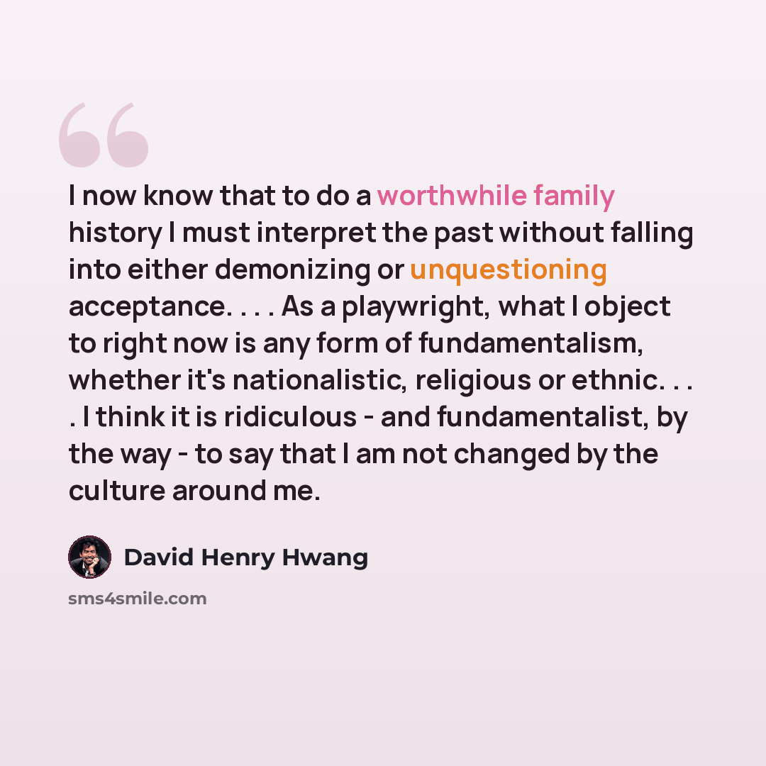 “I now know that to do a worthwhile family history I must interpret the past without falling into either demonizing or unquestioning acceptance. . . . As a playwright, what I object to right now is any form of fundamentalism, whether it's nationalistic, religious or ethnic. . . . I think it is…” quote by David Henry Hwang