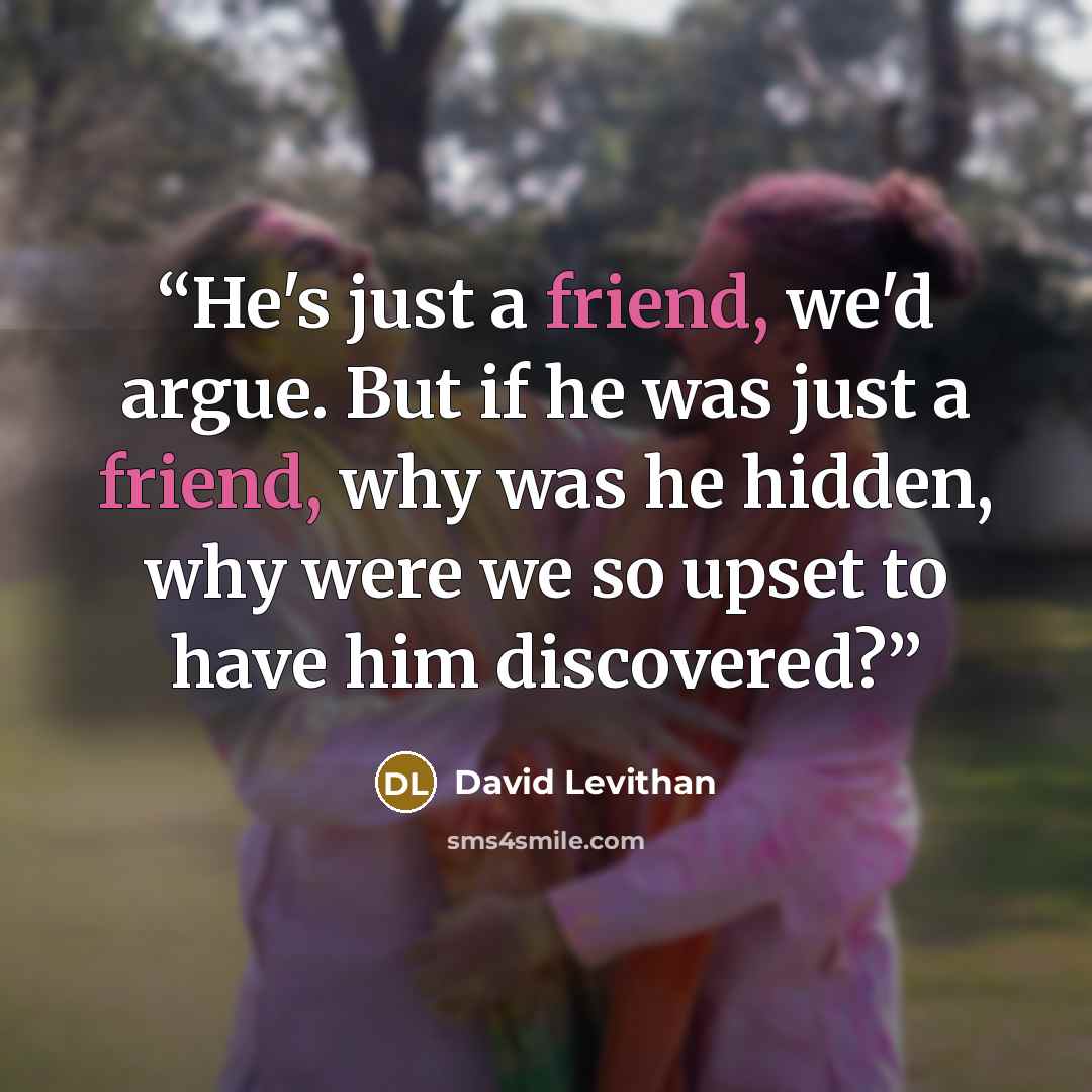 “He's just a friend, we'd argue. But if he was just a friend, why was he hidden, why were we so upset to have him discovered?” quote by David Levithan