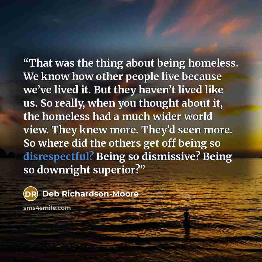 “That was the thing about being homeless. We know how other people live because we’ve lived it. But they haven’t lived like us. So really, when you thought about it, the homeless had a much wider world view. They knew more. They’d seen more. So where did the others get off being so disrespectful?…” quote by Deb Richardson-Moore