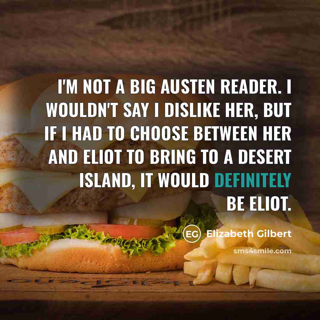 “I'm not a big Austen reader. I wouldn't say I dislike her, but if I had to choose between her and Eliot to bring to a desert island, it would definitely be Eliot.” quote by Elizabeth Gilbert