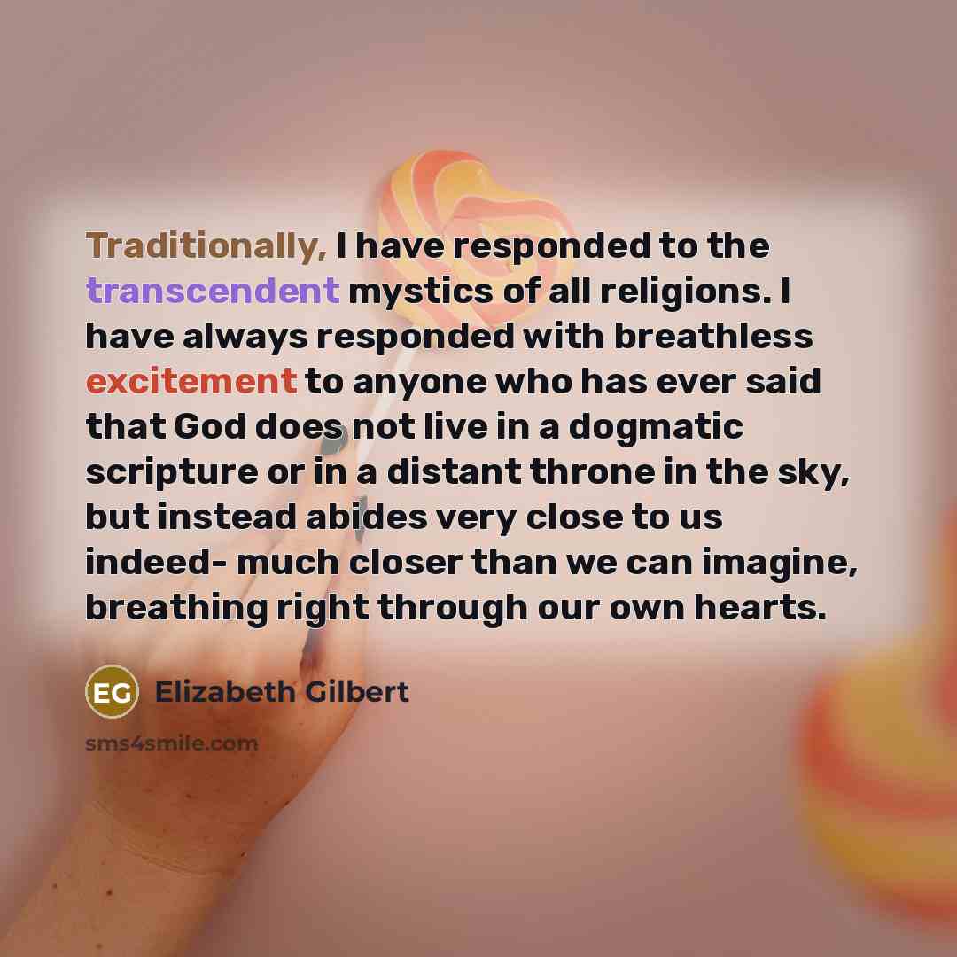 “Traditionally, I have responded to the transcendent mystics of all religions. I have always responded with breathless excitement to anyone who has ever said that God does not live in a dogmatic scripture or in a distant throne in the sky, but instead abides very close to us indeed- much closer…” quote by Elizabeth Gilbert