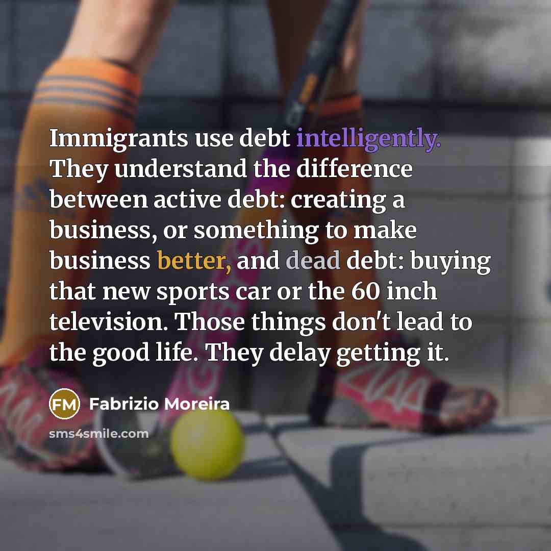 “Immigrants use debt intelligently. They understand the difference between active debt: creating a business, or something to make business better, and dead debt: buying that new sports car or the 60 inch television. Those things don't lead to the good life. They delay getting it.” quote by Fabrizio Moreira