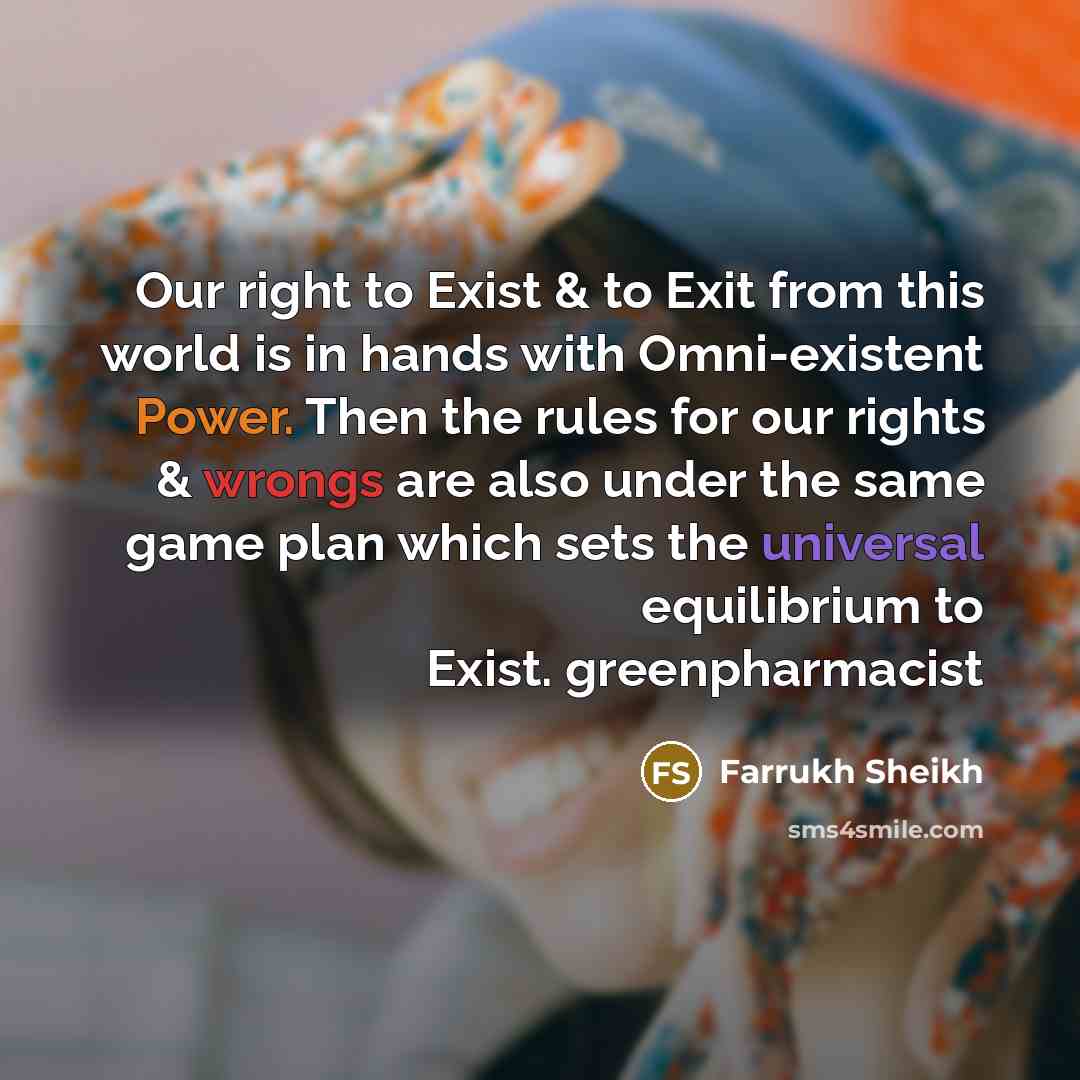 “Our right to Exist & to Exit from this world is in hands with Omni-existent Power. Then the rules for our rights & wrongs are also under the same game plan which sets the universal equilibrium to Exist. greenpharmacist” quote by Farrukh Sheikh
