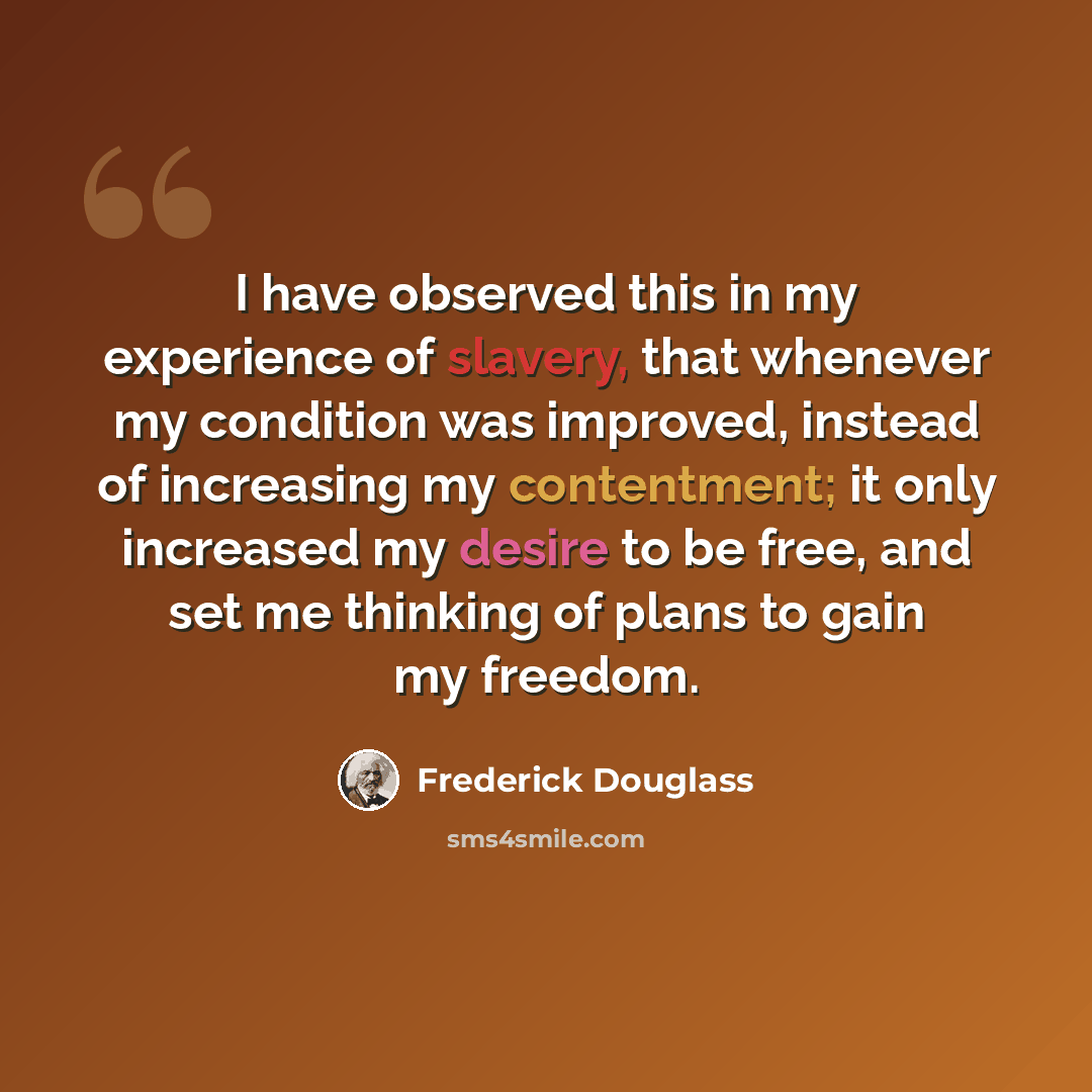 “I have observed this in my experience of slavery, that whenever my condition was improved, instead of increasing my contentment; it only increased my desire to be free, and set me thinking of plans to gain my freedom.” quote by Frederick Douglass