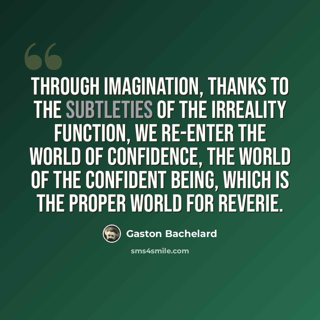 “Through imagination, thanks to the subtleties of the irreality function, we re-enter the world of confidence, the world of the confident being, which is the proper world for reverie.” quote by Gaston Bachelard