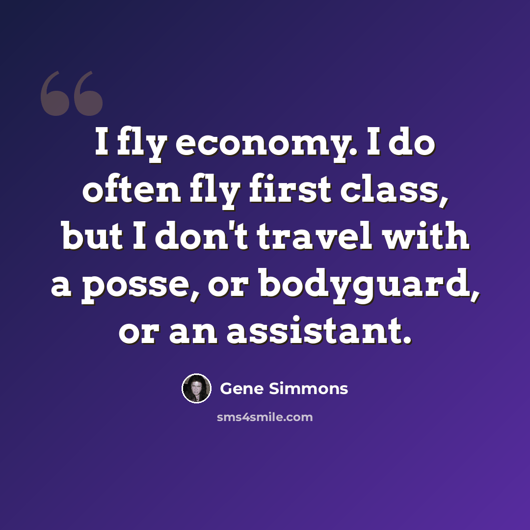 “I fly economy. I do often fly first class, but I don't travel with a posse, or bodyguard, or an assistant.” quote by Gene Simmons