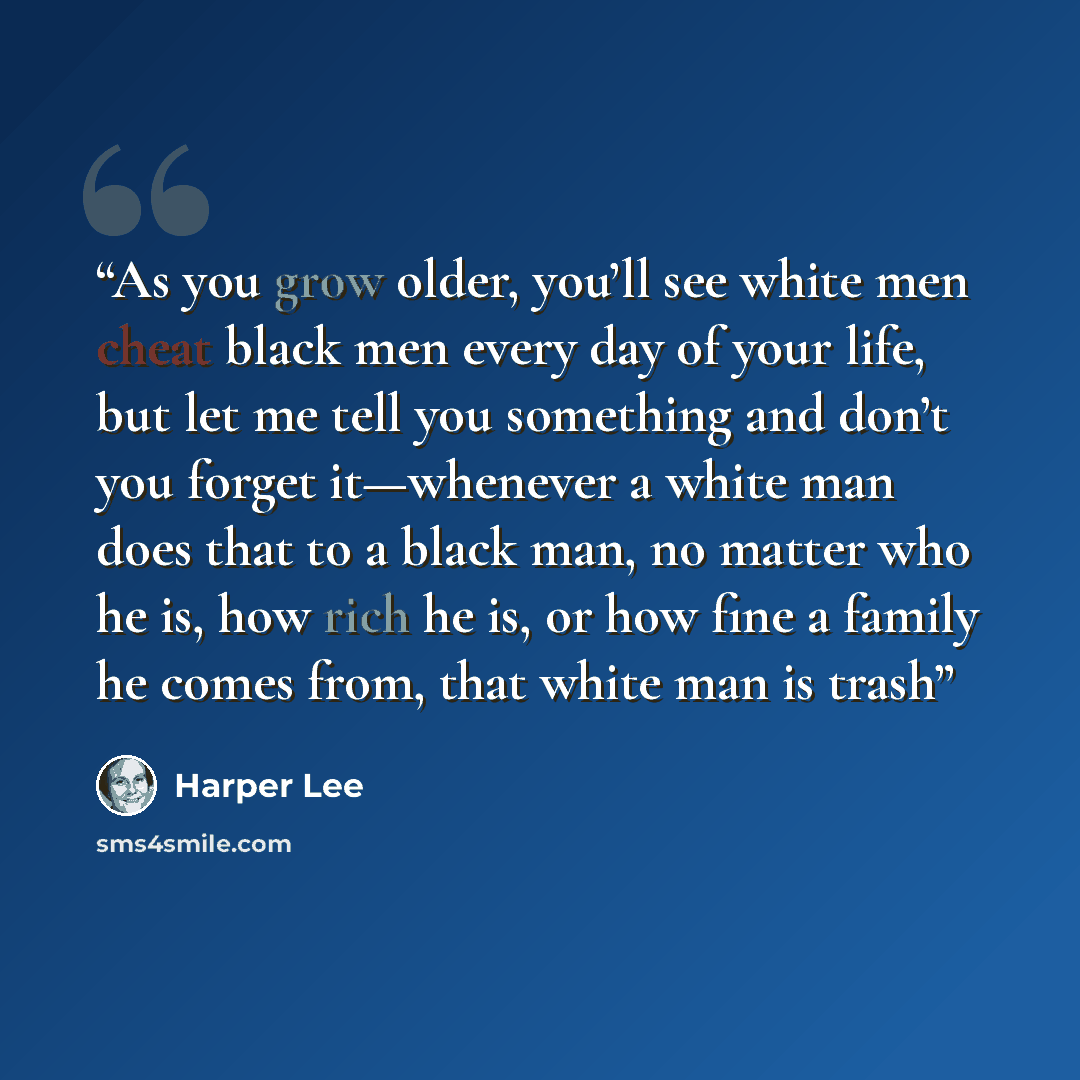 “As you grow older, you’ll see white men cheat black men every day of your life, but let me tell you something and don’t you forget it—whenever a white man does that to a black man, no matter who he is, how rich he is, or how fine a family he comes from, that white man is trash” quote by Harper Lee