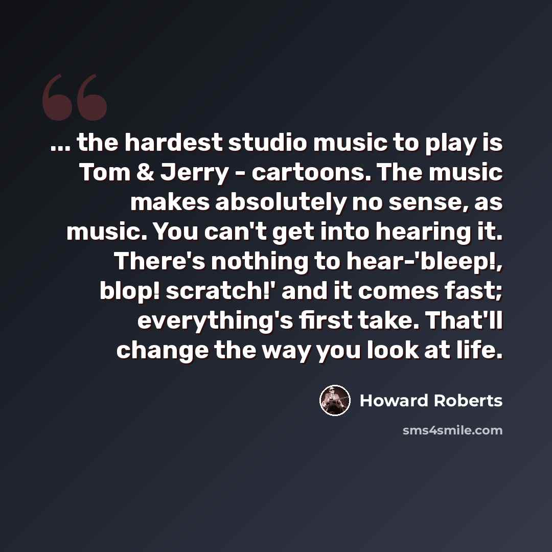 “... the hardest studio music to play is Tom & Jerry - cartoons. The music makes absolutely no sense, as music. You can't get into hearing it. There's nothing to hear-'bleep!, blop! scratch!' and it comes fast; everything's first take. That'll change the way you look at life.” quote by Howard Roberts