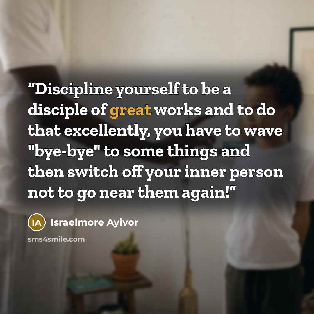 “Discipline yourself to be a disciple of great works and to do that excellently, you have to wave "bye-bye" to some things and then switch off your inner person not to go near them again!” quote by Israelmore Ayivor